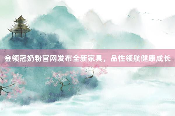 金领冠奶粉官网发布全新家具，品性领航健康成长