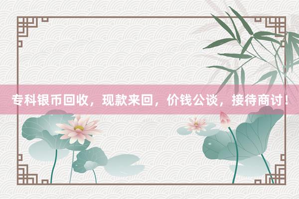 专科银币回收，现款来回，价钱公谈，接待商讨！