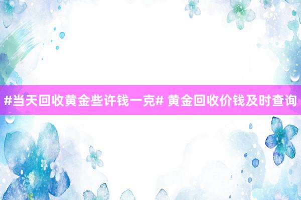 #当天回收黄金些许钱一克# 黄金回收价钱及时查询